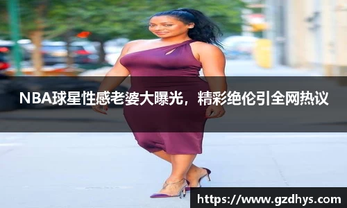 NBA球星性感老婆大曝光，精彩绝伦引全网热议